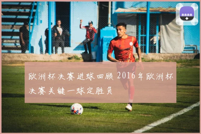 欧洲杯决赛进球回顾 2016年欧洲杯决赛关键一球定胜负
