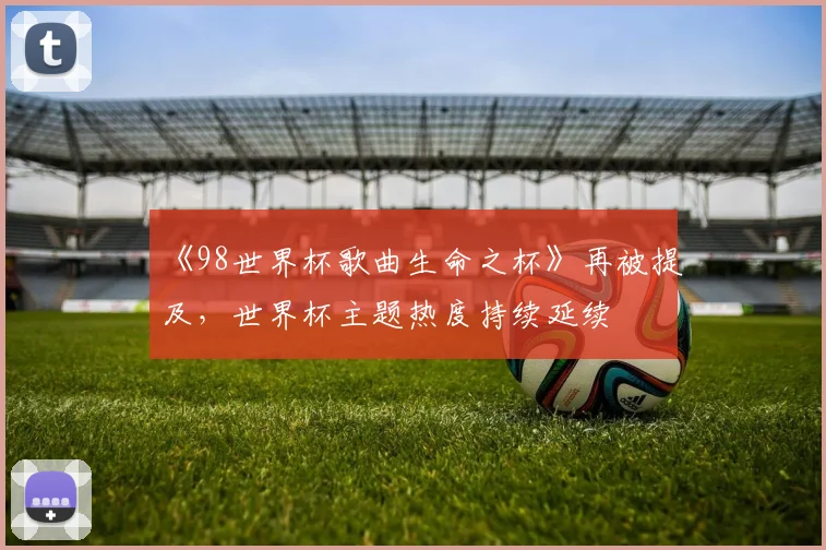 《98世界杯歌曲生命之杯》再被提及,世界杯主题热度持续延续